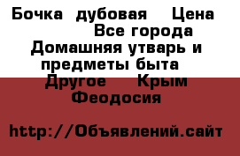 Бочка  дубовая  › Цена ­ 4 600 - Все города Домашняя утварь и предметы быта » Другое   . Крым,Феодосия